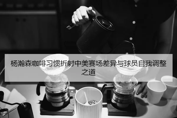 杨瀚森咖啡习惯折射中美赛场差异与球员自我调整之道