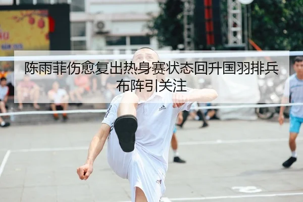 陈雨菲伤愈复出热身赛状态回升国羽排兵布阵引关注