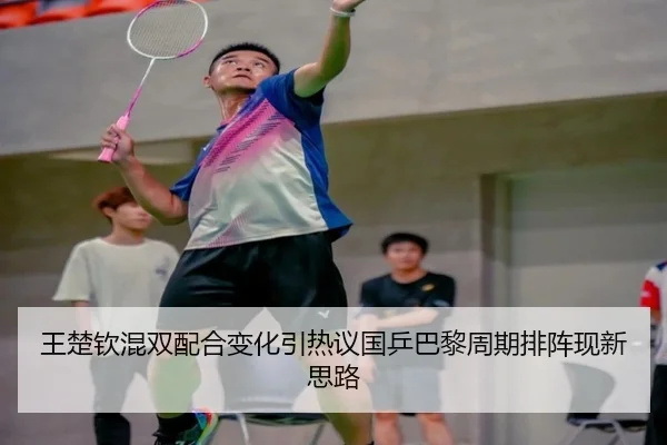 王楚钦混双配合变化引热议国乒巴黎周期排阵现新思路